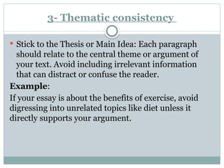 3- Thematic consistency
 Stick to the Thesis or Main Idea: Each paragraph
should relate to the central theme or argument of
your text. Avoid including irrelevant information
that can distract or confuse the reader.
Example:
If your essay is about the benefits of exercise, avoid
digressing into unrelated topics like diet unless it
directly supports your argument.
 