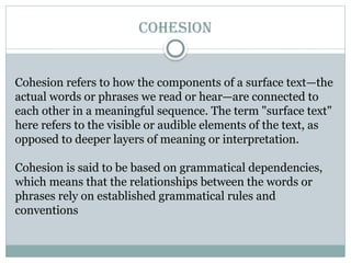 COHESION
Cohesion refers to how the components of a surface text—the
actual words or phrases we read or hear—are connected to
each other in a meaningful sequence. The term "surface text"
here refers to the visible or audible elements of the text, as
opposed to deeper layers of meaning or interpretation.
Cohesion is said to be based on grammatical dependencies,
which means that the relationships between the words or
phrases rely on established grammatical rules and
conventions
 