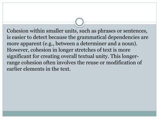 Cohesion within smaller units, such as phrases or sentences,
is easier to detect because the grammatical dependencies are
more apparent (e.g., between a determiner and a noun).
However, cohesion in longer stretches of text is more
significant for creating overall textual unity. This longer-
range cohesion often involves the reuse or modification of
earlier elements in the text.
 