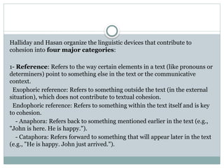 Halliday and Hasan organize the linguistic devices that contribute to
cohesion into four major categories:
1- Reference: Refers to the way certain elements in a text (like pronouns or
determiners) point to something else in the text or the communicative
context.
Exophoric reference: Refers to something outside the text (in the external
situation), which does not contribute to textual cohesion.
Endophoric reference: Refers to something within the text itself and is key
to cohesion.
- Anaphora: Refers back to something mentioned earlier in the text (e.g.,
"John is here. He is happy.").
- Cataphora: Refers forward to something that will appear later in the text
(e.g., "He is happy. John just arrived.").
 
