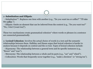 2- Substitution and Ellipsis:
- Substitution**: Replaces one item with another (e.g., "Do you want tea or coffee?" "I'll take
the coffee.").
- Ellipsis: Omits an element that can be inferred from the context (e.g., "Do you want tea?"
"No, I don’t [want tea]").
These two mechanisms create grammatical cohesion* where words or phrases in a sentence
are connected grammatically.
3- Lexical Cohesion: Involves the actual choice of words in a text and the semantic
relationships between them. Halliday and Hasan argue that lexical cohesion is harder to
analyze because it depends on context and the co-text. Types of lexical cohesion include:
- Hyponymy: The relationship between a general term and its specific instances (e.g.,
"flower" and "rose").
- Meronymy: The relationship between a whole and its parts (e.g., "car" and "wheel").
- Collocation: Words that frequently occur together (e.g., "make a decision" or "strong tea").
 