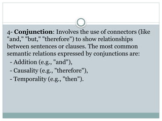 4- Conjunction: Involves the use of connectors (like
"and," "but," "therefore") to show relationships
between sentences or clauses. The most common
semantic relations expressed by conjunctions are:
- Addition (e.g., "and"),
- Causality (e.g., "therefore"),
- Temporality (e.g., "then").
 