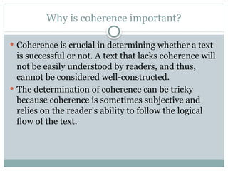 Why is coherence important?
 Coherence is crucial in determining whether a text
is successful or not. A text that lacks coherence will
not be easily understood by readers, and thus,
cannot be considered well-constructed.
 The determination of coherence can be tricky
because coherence is sometimes subjective and
relies on the reader's ability to follow the logical
flow of the text.
 