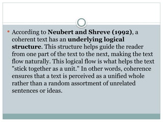 According to Neubert and Shreve (1992), a
coherent text has an underlying logical
structure. This structure helps guide the reader
from one part of the text to the next, making the text
flow naturally. This logical flow is what helps the text
"stick together as a unit." In other words, coherence
ensures that a text is perceived as a unified whole
rather than a random assortment of unrelated
sentences or ideas.
 