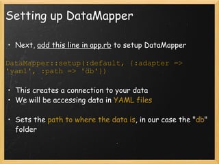 Setting up DataMapper Next,  add this line in app.rb  to setup DataMapper DataMapper::setup(:default, {:adapter => 'yaml', :path => 'db'}) This creates a connection to your data We will be accessing data in  YAML files Sets the  path to where the data is , in our case the " db " folder 