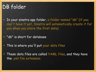 DB folder In your sinatra app folder,  a folder named "db" (if you don't have it yet, Sinatra will automatically create it for you when you store the first data) "db" is short for database This is where you'll put  your data files These data files are called  YAML files , and they have the  .yml file extension 