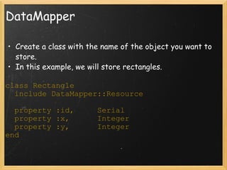 DataMapper Create a class with the name of the object you want to store. In this example, we will store rectangles.  class Rectangle    include DataMapper::Resource    property :id,     Serial    property :x,      Integer    property :y,      Integer end 