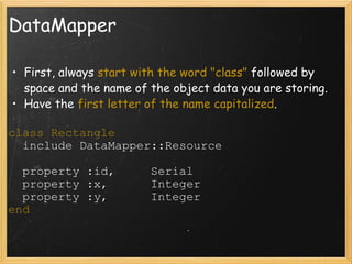 DataMapper First, always  start with the word "class"  followed by space and the name of the object data you are storing. Have the  first letter of the name capitalized . class Rectangle    include DataMapper::Resource    property :id,     Serial    property :x,      Integer    property :y,      Integer end 