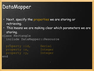 DataMapper Next, specify the  properties  we are storing or retrieving. This means we are making clear which parameters we are storing. class Rectangle    include DataMapper::Resource    property :id,     Serial    property :x,      Integer    property :y,      Integer end 