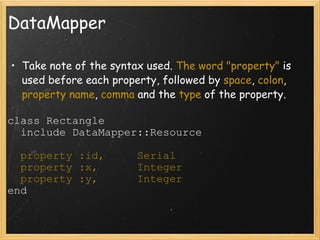 DataMapper Take note of the syntax used.  The word "property"  is used before each property, followed by  space ,  colon ,  property name ,  comma  and the  type  of the property. class Rectangle    include DataMapper::Resource    property :id,     Serial    property :x,      Integer    property :y,      Integer end 