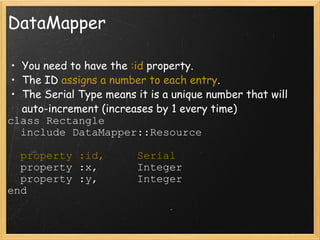 DataMapper You need to have the  :id  property. The ID  assigns a number to each entry . The Serial Type means it is a unique number that will auto-increment (increases by 1 every time) class Rectangle    include DataMapper::Resource    property :id,     Serial    property :x,      Integer    property :y,      Integer end 