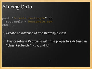 Storing Data post " /create_rectangle " do    rectangle =  Rectangle.new end Create an instance of the Rectangle class This creates a Rectangle with the properties defined in "class Rectangle": x, y, and id. 