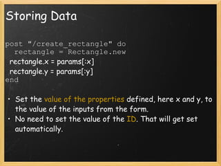 Storing Data post "/create_rectangle" do    rectangle = Rectangle.new    rectangle.x = params[:x]    rectangle.y = params[:y] end Set the  value of the properties  defined, here x and y, to the value of the inputs from the form. No need to set the value of the  ID . That will get set automatically.    