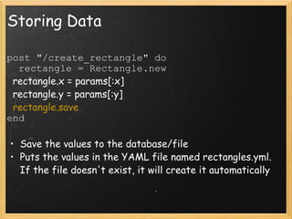 Storing Data post "/create_rectangle" do    rectangle = Rectangle.new    rectangle.x = params[:x]    rectangle.y = params[:y]    rectangle.save end Save the values to the database/file Puts the values in the YAML file named rectangles.yml. If the file doesn't exist, it will create it automatically   