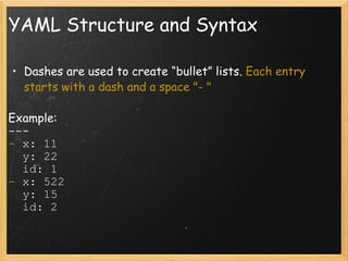 YAML Structure and Syntax Dashes are used to create “bullet” lists.  Each entry starts with a dash and a space "- " Example: ---  -  x: 11    y: 22    id: 1 -  x: 522    y: 15    id: 2 