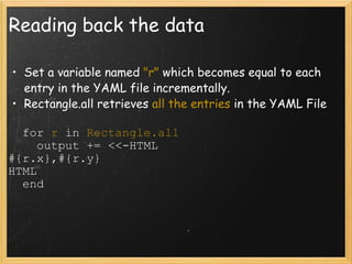 Reading back the data Set a variable named  "r"  which becomes equal to each entry in the YAML file incrementally. Rectangle.all retrieves  all the entries  in the YAML File    for  r  in  Rectangle.all      output += <<-HTML #{r.x},#{r.y} HTML    end 