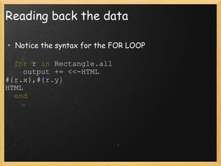 Reading back the data Notice the syntax for the FOR LOOP    for  r  in  Rectangle.all      output += <<-HTML #{r.x},#{r.y} HTML    end 