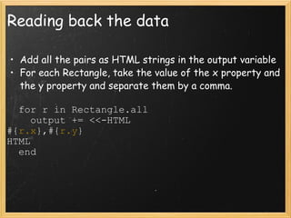 Reading back the data Add all the pairs as HTML strings in the output variable For each Rectangle, take the value of the x property and the y property and separate them by a comma.    for r in Rectangle.all      output += <<-HTML #{ r.x },#{ r.y } HTML    end 