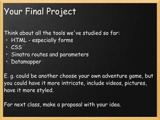 Your Final Project Think about all the tools we've studied so far: HTML - especially forms CSS Sinatra routes and parameters Datamapper E. g. could be another choose your own adventure game, but you could have it more intricate, include videos, pictures, have it more styled.  For next class, make a proposal with your idea. 