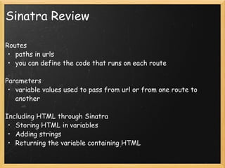 Sinatra Review Routes paths in urls you can define the code that runs on each route Parameters variable values used to pass from url or from one route to another Including HTML through Sinatra Storing HTML in variables Adding strings Returning the variable containing HTML 