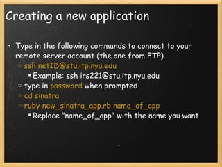 Creating a new application Type in the following commands to connect to your remote server account (the one from FTP) ssh netID@stu.itp.nyu.edu Example: ssh irs221@stu.itp.nyu.edu type in  password  when prompted cd sinatra ruby new_sinatra_app.rb name_of_app Replace "name_of_app" with the name you want 