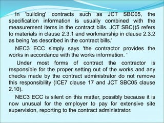 In 'building' contracts such as JCT SBC05, the
specification information is usually combined with the
measurement items in the contract bills. JCT SBC()5 refers
to materials in clause 2.3.1 and workmanship in clause 2.3.2
as being 'as described in the contract bills.'
NEC3 ECC simply says 'the contractor provides the
works in accordance with the works information. '
Under most forms of contract the contractor is
responsible for the proper setting out of the works and any
checks made by the contract administrator do not remove
this responsibility (ICE7 clause 17 and JCT SBC05 clause
2.10).
NEC3 ECC is silent on this matter, possibly because it is
now unusual for the employer to pay for extensive site
supervision, reporting to the contract administrator.
 