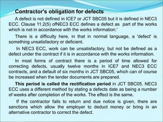 Contractor's obligation for defects
A defect is not defined in ICE7 or JCT SBC05 but it is defined in NEC3
ECC. Clause 11.2(5) ofNEC3 ECC defines a defect as part of the works
which is not in accordance with the works information.'
There is a difficulty here, in that in normal language, a 'defect' is
something unsatisfactory or deficient.
In NEC3 ECC, work can be unsatisfactory, but not be defined as a
defect under the contract if it is in accordance with the works information.
In most forms of contract there is a period of time allowed for
correcting defects, usually twelve months in ICE7 and NEC3 ECC
contracts, and a default of six months in JCT SBC05, which can of course
be increased when the tender documents are prepared.
This period is called the rectification period in JCT SBC05. NEC3
ECC uses a different method by stating a defects date as being a number
of weeks after completion of the works. The effect is the same.
If the contractor fails to return and due notice is given, there are
sanctions which allow the employer to deduct money or bring in an
alternative contractor to correct the defect.
 