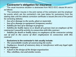 Contractor's obligation for insurance
The usual insurance situation is abstracted from NEC3 ECC clause 84 and is
as follows:
'The contractor insures in the joint names of the contractor and the employer
for events which are the contractor's risk (see below for exclusions) from the
starting date until the defects correction certificate is issued (the end of the period
for correcting defects)
• loss of or damage to the works, plant or materials
• loss of or damage to equipment (temporary works)
• liability for loss of or damage to property
• liability for bodily injury to or death of a person (not an employee of the
contractor) caused by activity in connection with this contract
• liability for death or bodily injury to employees of the contractor arising
out of and in the course of their employment in connection with this
contract'
Exclusions to the contractor's risk usually include:
• The unavoidable results of constructing the works
• Negligence, breach of statutory duty or interference with any legal right
by the employer
• A fault in the design of the design organisation
• War, rebellion, riot and similar events.
 