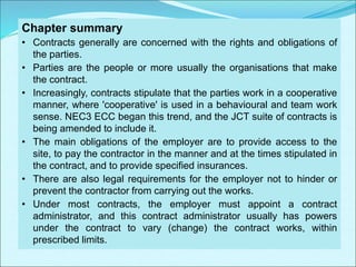 Chapter summary
• Contracts generally are concerned with the rights and obligations of
the parties.
• Parties are the people or more usually the organisations that make
the contract.
• Increasingly, contracts stipulate that the parties work in a cooperative
manner, where 'cooperative' is used in a behavioural and team work
sense. NEC3 ECC began this trend, and the JCT suite of contracts is
being amended to include it.
• The main obligations of the employer are to provide access to the
site, to pay the contractor in the manner and at the times stipulated in
the contract, and to provide specified insurances.
• There are also legal requirements for the employer not to hinder or
prevent the contractor from carrying out the works.
• Under most contracts, the employer must appoint a contract
administrator, and this contract administrator usually has powers
under the contract to vary (change) the contract works, within
prescribed limits.
 