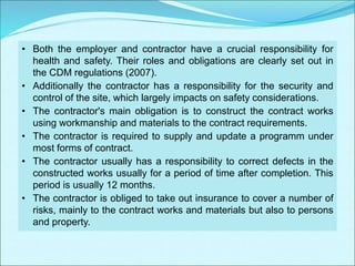 • Both the employer and contractor have a crucial responsibility for
health and safety. Their roles and obligations are clearly set out in
the CDM regulations (2007).
• Additionally the contractor has a responsibility for the security and
control of the site, which largely impacts on safety considerations.
• The contractor's main obligation is to construct the contract works
using workmanship and materials to the contract requirements.
• The contractor is required to supply and update a programm under
most forms of contract.
• The contractor usually has a responsibility to correct defects in the
constructed works usually for a period of time after completion. This
period is usually 12 months.
• The contractor is obliged to take out insurance to cover a number of
risks, mainly to the contract works and materials but also to persons
and property.
 