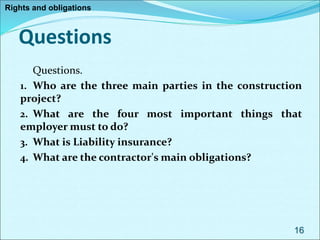 Questions
Questions.
1. Who are the three main parties in the construction
project?
2. What are the four most important things that
employer must to do?
3. What is Liability insurance?
4. What are the contractor's main obligations?
16
Rights and obligations
 