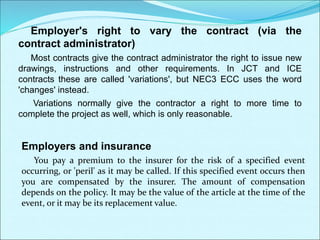 Employer's right to vary the contract (via the
contract administrator)
Most contracts give the contract administrator the right to issue new
drawings, instructions and other requirements. In JCT and ICE
contracts these are called 'variations', but NEC3 ECC uses the word
'changes' instead.
Variations normally give the contractor a right to more time to
complete the project as well, which is only reasonable.
Employers and insurance
You pay a premium to the insurer for the risk of a specified event
occurring, or 'peril' as it may be called. If this specified event occurs then
you are compensated by the insurer. The amount of compensation
depends on the policy. It may be the value of the article at the time of the
event, or it may be its replacement value.
 