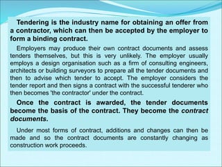 Tendering is the industry name for obtaining an offer from
a contractor, which can then be accepted by the employer to
form a binding contract.
Employers may produce their own contract documents and assess
tenders themselves, but this is very unlikely. The employer usually
employs a design organisation such as a firm of consulting engineers,
architects or building surveyors to prepare all the tender documents and
then to advise which tender to accept. The employer considers the
tender report and then signs a contract with the successful tenderer who
then becomes 'the contractor' under the contract.
Once the contract is awarded, the tender documents
become the basis of the contract. They become the contract
documents.
Under most forms of contract, additions and changes can then be
made and so the contract documents are constantly changing as
construction work proceeds.
 