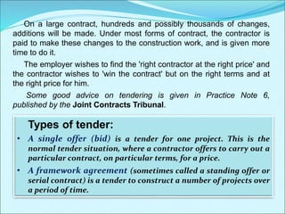 On a large contract, hundreds and possibly thousands of changes,
additions will be made. Under most forms of contract, the contractor is
paid to make these changes to the construction work, and is given more
time to do it.
The employer wishes to find the 'right contractor at the right price' and
the contractor wishes to 'win the contract' but on the right terms and at
the right price for him.
Some good advice on tendering is given in Practice Note 6,
published by the Joint Contracts Tribunal.
Types of tender:
• A single offer (bid) is a tender for one project. This is the
normal tender situation, where a contractor offers to carry out a
particular contract, on particular terms, for a price.
• A framework agreement (sometimes called a standing offer or
serial contract) is a tender to construct a number of projects over
a period of time.
 