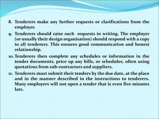 8. Tenderers make any further requests or clarifications from the
employer.
9. Tenderers should raise such requests in writing. The employer
(or usually their design organisation) should respond with a copy
to all tenderers. This ensures good communication and honest
relationship.
10. Tenderers then complete any schedules or information in the
tender documents, price up any bills, or schedules, often using
quotations from sub-contractors and suppliers.
11. Tenderers must submit their tenders by the due date, at the place
and in the manner described in the instructions to tenderers.
Many employers will not open a tender that is even five minutes
late.
 