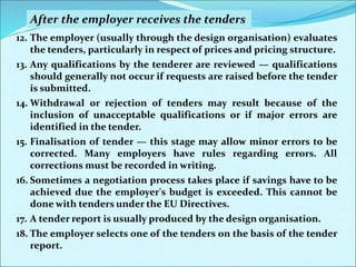 12. The employer (usually through the design organisation) evaluates
the tenders, particularly in respect of prices and pricing structure.
13. Any qualifications by the tenderer are reviewed — qualifications
should generally not occur if requests are raised before the tender
is submitted.
14. Withdrawal or rejection of tenders may result because of the
inclusion of unacceptable qualifications or if major errors are
identified in the tender.
15. Finalisation of tender — this stage may allow minor errors to be
corrected. Many employers have rules regarding errors. All
corrections must be recorded in writing.
16. Sometimes a negotiation process takes place if savings have to be
achieved due the employer's budget is exceeded. This cannot be
done with tenders under the EU Directives.
17. A tender report is usually produced by the design organisation.
18. The employer selects one of the tenders on the basis of the tender
report.
After the employer receives the tenders
 