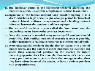 19. The employer writes to the successful tenderer accepting the
tender (the offer). Usually the acceptance is 'subject to contract'.
20.Signature of the formal contract (and possibly signing it as a
'deed', which is a legal device to give a longer period for breach of
contract claims) confirms the agreement, and a binding contract
is formed between the tenderer and the employer.
21. The successful tenderer is now called the 'contractor' and the
tender documents become the contract documents.
22.Once the contract is awarded every unsuccessful tenderer should
be notified. This notification should be made as soon as possible,
to allow tenderers to reallocate resources to other potential work.
23.Every unsuccessful tenderer should also be issued with a list of
tender prices, and the names of other tenderers, so that they can
assess their commercial position in the market for future
tendering opportunities. For example, if a contractor's tender was
twenty per cent more expensive than the average tender, then
they have misunderstood the tender, or have a serious problem
with competitiveness.
 