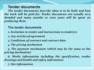 Tender documents
The tender documents describe what is to be built and how
the work will be paid for. Tender documents are usually very
detailed and many months or even years will be spent on
producing them.
The tender documents
1. Invitation to tender and instructions to tenderers
2. Any articles of agreement
3. Conditions of contract and contract data
4. The pricing mechanism
5. The payment mechanism (which may be the same as the
pricing mechanism)
6. Works information including the specification, tender
drawings and health and safety information
7. Site information
 