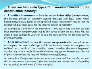 There are two main types of insurance relevant to the
construction industry:
• Liability insurance — here the insurer indemnifiys (compensates)
the insured person or company against damages and legal costs which
become payable as a result of the specified event. 'Indemnifiy' means that the
insurer will pay these costs for the insured person or company.
An example is Third Party car insurance — you crash into another car and
your insurance company pays out to the owner of the car you have hit, but
doesn't cover damage to your car, so you are being covered for demands on you
by another party.
• Loss insurance — here the insurer compensates the insured person
or company for loss or damage which the insured person or company has
suffered as a result of the specified event, whether the event happened
accidentally or as a result of somebody else's negligence. Sometimes this type
of policy also covers the insured for their own negligence.
An example is Comprehensive car insurance — you crash into another car and
the insurer covers your costs (often car repairs and medical costs, depending
on the policy) as well, even if it was your fault.
 