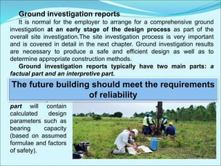 Ground investigation reports
It is normal for the employer to arrange for a comprehensive ground
investigation at an early stage of the design process as part of the
overall site investigation.The site investigation process is very important
and is covered in detail in the next chapter. Ground investigation results
are necessary to produce a safe and efficient design as well as to
determine appropriate construction methods.
Ground investigation reports typically have two main parts: a
factual part and an interpretive part.
The factual part contains sections through boreholes, groundwater
measurements and details of all in situ (in place) and laboratory tests.
The interpretive
part will contain
calculated design
parameters such as
bearing capacity
(based on assumed
formulae and factors
of safety).
The future building should meet the requirements
of reliability
 