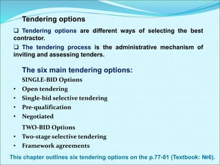 Tendering options
 Tendering options are different ways of selecting the best
contractor.
 The tendering process is the administrative mechanism of
inviting and assessing tenders.
The six main tendering options:
SINGLE-BID Options
• Open tendering
• Single-bid selective tendering
• Pre-qualification
• Negotiated
TWO-BID Options
• Two-stage selective tendering
• Framework agreements
This chapter outlines six tendering options on the p.77-81 (Textbook: №6).
 