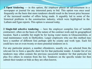 1 Open tendering — in this option, the employer places an advertisement in a
newspaper or journal for any interested party to bid. This option was once used
frequently on the basis that more tenderers should result in the lowest price because
of the increased number of offers being made. It arguably led to some of the
historical problems in the construction industry, which were highlighted in the
Latham and Egan reports. This option is unusual today.
2 Single-bid selective tendering — here the employer compiles lists of 'suitable
contractors', often on the basis of the nature of the contract work and its geographical
location. Such a suitable list might be for laying water mains in Gloucestershire, or
road maintenance work in Derbyshire. Larger employers who use this method may
have a number of different lists perhaps split by county and work type. Each list
could have ten or even twenty or more potential tenderers on it.
For any particular project, a number oftenderers, usually six, are selected from the
relevant list to form a specific short list for that particular tender. A tender list of six
tenderers may often contain the previous successful tenderer for that particular list
plus five others in rotation from the list. Tenderers on the specific tender list then
submit their tenders or bids as they are often known.
 