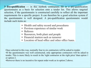 3 Pre-qualification — in this method, contractors fill in a pre-qualification
questionnaire as a basis for selection onto a tender list. This allows targeted
selection, if the questionnaire is constructed carefully to reflect all the important
requirements for a specific project. It can therefore be a good selection system if
the questionnaire is well designed. A pre-qualification questionnaire would
include such items as:
Once selected in this way, normally four to six contractors will be asked to tender.
•If the questionnaire was well constructed, only appropriate contractors will be asked to
tender. This is more likely to result in the 'right contractor at the right price' than option 1
or option 2.
•However there is no incentive for repeat order work as in option 2 above.
 
