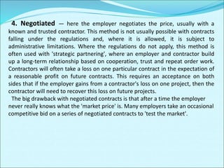 4. Negotiated — here the employer negotiates the price, usually with a
known and trusted contractor. This method is not usually possible with contracts
falling under the regulations and, where it is allowed, it is subject to
administrative limitations. Where the regulations do not apply, this method is
often used with 'strategic partnering', where an employer and contractor build
up a long-term relationship based on cooperation, trust and repeat order work.
Contractors will often take a loss on one particular contract in the expectation of
a reasonable profit on future contracts. This requires an acceptance on both
sides that if the employer gains from a contractor's loss on one project, then the
contractor will need to recover this loss on future projects.
The big drawback with negotiated contracts is that after a time the employer
never really knows what the 'market price' is. Many employers take an occasional
competitive bid on a series of negotiated contracts to 'test the market'.
 