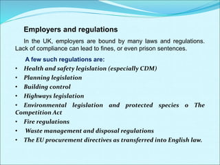 Employers and regulations
In the UK, employers are bound by many laws and regulations.
Lack of compliance can lead to fines, or even prison sentences.
A few such regulations are:
• Health and safety legislation (especially CDM)
• Planning legislation
• Building control
• Highways legislation
• Environmental legislation and protected species o The
Competition Act
• Fire regulations
• Waste management and disposal regulations
• The EU procurement directives as transferred into English law.
 