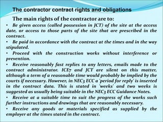 The contractor contract rights and obligations
The main rights of the contractor are to:
• Be given access (called possession in JCT) of the site at the access
date, or access to those parts of the site that are prescribed in the
contract.
• Be paid in accordance with the contract at the times and in the way
stipulated.
• Proceed with the construction works without interference or
prevention.
• Receive reasonably fast replies to any letters, emails made to the
contract administrator. ICE7 and JCT are silent on this matter,
although a term of a reasonable time would probably be implied by the
courts if necessary. However, in NEC3 ECC a 'period for reply' is inserted
in the contract data. This is stated in 'weeks' and two weeks is
suggested as usually being suitable in the NEC3 ECC Guidance Notes.
• Receive at a suitable time to suit the progress of the works such
further instructions and drawings that are reasonably necessary.
• Receive any goods or materials specified as supplied by the
employer at the times stated in the contract.
 