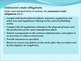 Contractor's main obligations
Under most standard forms of contract, the contractor's main
obligations are to:
•Comply with the contract.
•Construct and complete the works in accordance with the contract;
this of course includes the specification and all the drawings.
•Ensure that any sub-contractor also complies with the contract.
•Provide competent supervision and labour.
•Complete the contract works to the standard specified, by the
completion date (or any extension to that date that the contract
administrator may grant).
•Obey the instructions of the contract administrator within its
powers under the contract.
•Comply in full with all health and safety legislation, particularly the
CDM regulations.
• Comply with local authority bylaws, statutory regulations and
other acts and regulations relating to the control of building
works.
• Comply with all regulations relating to the disposal of waste and
the production of site waste management plans.
• Submit a programme to the contract administrator, and update it
as necessary or when so instructed.
• Provide insurance as specified.
• Return to correct any defects in the works after they are taken over
by the employer at completion.
 