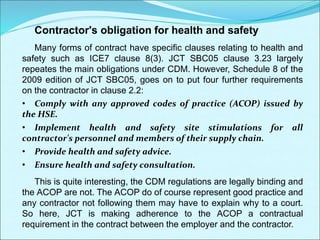 Contractor's obligation for health and safety
Many forms of contract have specific clauses relating to health and
safety such as ICE7 clause 8(3). JCT SBC05 clause 3.23 largely
repeates the main obligations under CDM. However, Schedule 8 of the
2009 edition of JCT SBC05, goes on to put four further requirements
on the contractor in clause 2.2:
• Comply with any approved codes of practice (ACOP) issued by
the HSE.
• Implement health and safety site stimulations for all
contractor's personnel and members of their supply chain.
• Provide health and safety advice.
• Ensure health and safety consultation.
This is quite interesting, the CDM regulations are legally binding and
the ACOP are not. The ACOP do of course represent good practice and
any contractor not following them may have to explain why to a court.
So here, JCT is making adherence to the ACOP a contractual
requirement in the contract between the employer and the contractor.
 