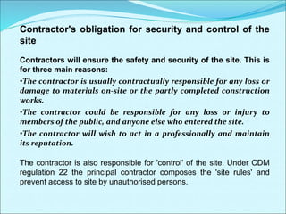 Contractor's obligation for security and control of the
site
Contractors will ensure the safety and security of the site. This is
for three main reasons:
•The contractor is usually contractually responsible for any loss or
damage to materials on-site or the partly completed construction
works.
•The contractor could be responsible for any loss or injury to
members of the public, and anyone else who entered the site.
•The contractor will wish to act in a professionally and maintain
its reputation.
The contractor is also responsible for 'control' of the site. Under CDM
regulation 22 the principal contractor composes the 'site rules' and
prevent access to site by unauthorised persons.
 
