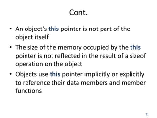 21
Cont.
• An object's this pointer is not part of the
object itself
• The size of the memory occupied by the this
pointer is not reflected in the result of a sizeof
operation on the object
• Objects use this pointer implicitly or explicitly
to reference their data members and member
functions
 